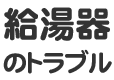 給湯器のトラブル